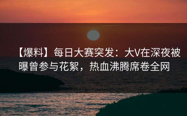 【爆料】每日大赛突发：大V在深夜被曝曾参与花絮，热血沸腾席卷全网