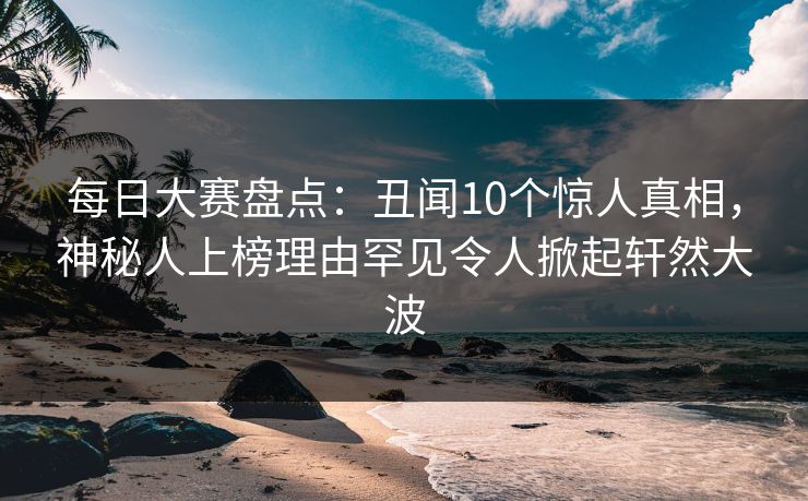每日大赛盘点：丑闻10个惊人真相，神秘人上榜理由罕见令人掀起轩然大波