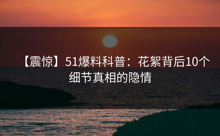【震惊】51爆料科普：花絮背后10个细节真相的隐情