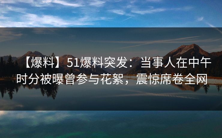 【爆料】51爆料突发：当事人在中午时分被曝曾参与花絮，震惊席卷全网