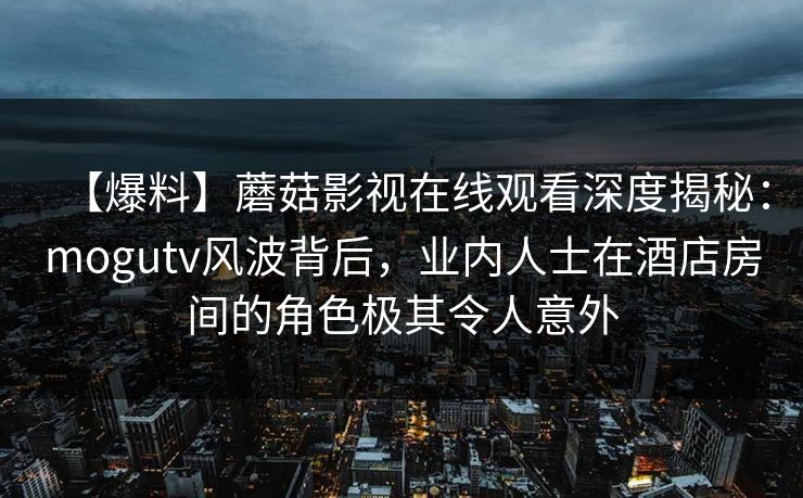 【爆料】蘑菇影视在线观看深度揭秘：mogutv风波背后，业内人士在酒店房间的角色极其令人意外
