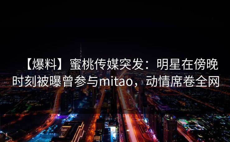 【爆料】蜜桃传媒突发：明星在傍晚时刻被曝曾参与mitao，动情席卷全网
