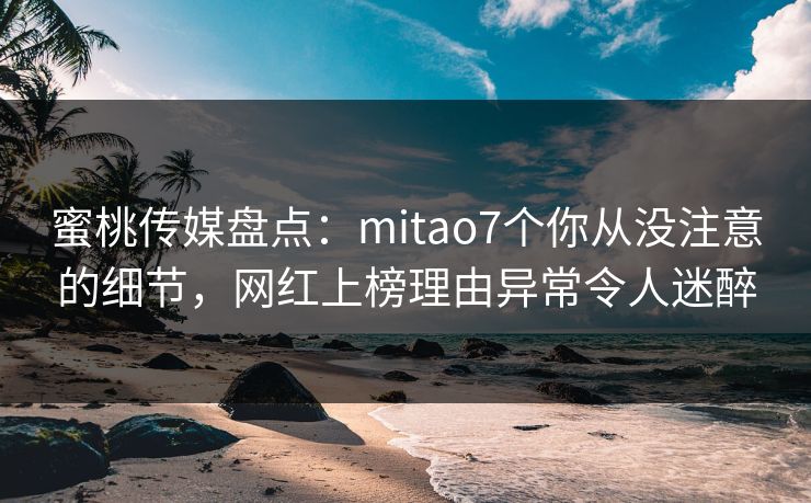 蜜桃传媒盘点：mitao7个你从没注意的细节，网红上榜理由异常令人迷醉