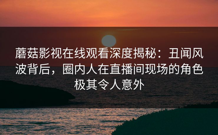 蘑菇影视在线观看深度揭秘：丑闻风波背后，圈内人在直播间现场的角色极其令人意外