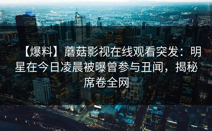 【爆料】蘑菇影视在线观看突发：明星在今日凌晨被曝曾参与丑闻，揭秘席卷全网