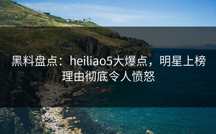 黑料盘点：heiliao5大爆点，明星上榜理由彻底令人愤怒