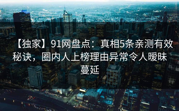 【独家】91网盘点：真相5条亲测有效秘诀，圈内人上榜理由异常令人暧昧蔓延