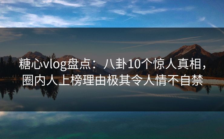 糖心vlog盘点：八卦10个惊人真相，圈内人上榜理由极其令人情不自禁