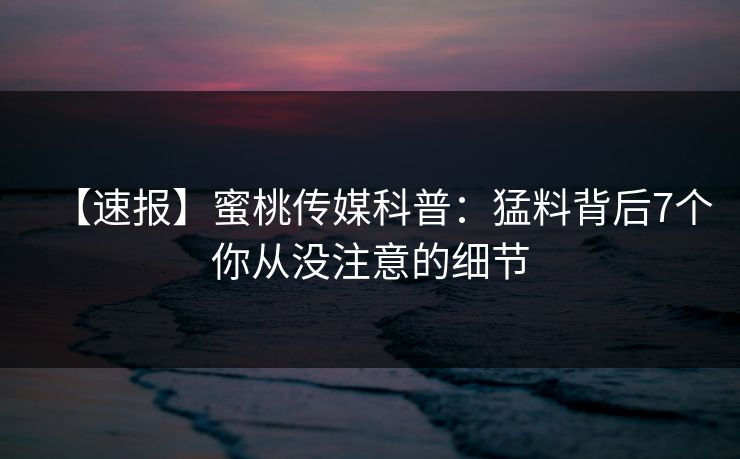 【速报】蜜桃传媒科普：猛料背后7个你从没注意的细节