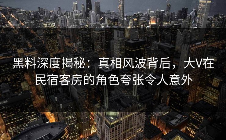 黑料深度揭秘：真相风波背后，大V在民宿客房的角色夸张令人意外