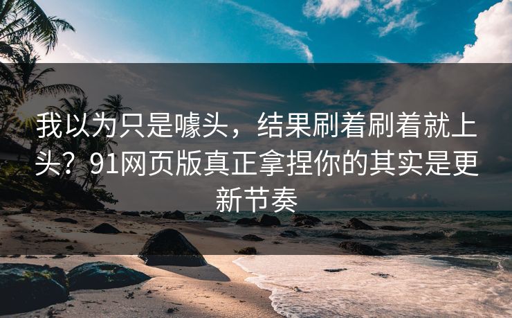 我以为只是噱头，结果刷着刷着就上头？91网页版真正拿捏你的其实是更新节奏