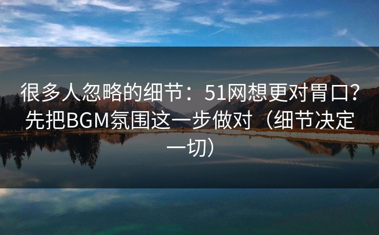 很多人忽略的细节：51网想更对胃口？先把BGM氛围这一步做对（细节决定一切）