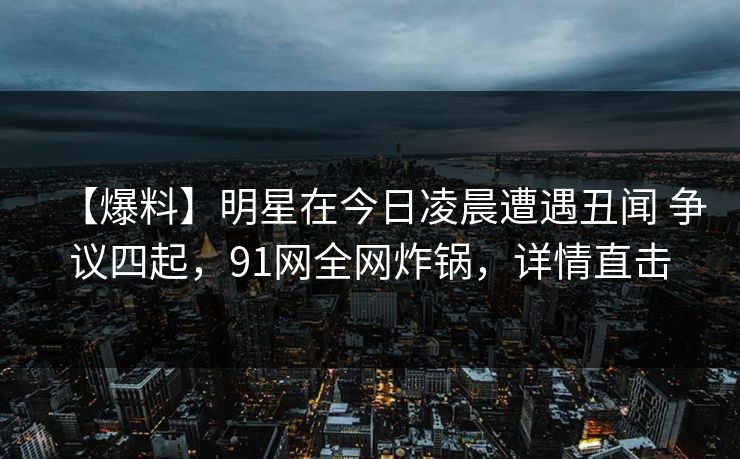 【爆料】明星在今日凌晨遭遇丑闻 争议四起，91网全网炸锅，详情直击