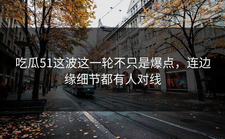 吃瓜51这波这一轮不只是爆点，连边缘细节都有人对线